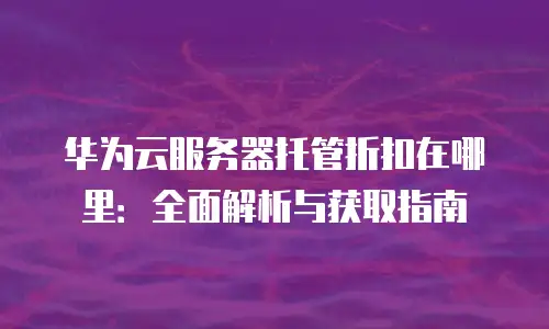 华为云服务器托管折扣在哪里：全面解析与获取指南