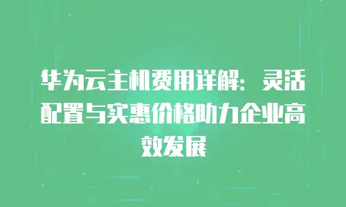 华为云主机费用详解：灵活配置与实惠价格助力企业高效发展