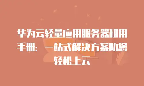 华为云轻量应用服务器租用手册：一站式解决方案助您轻松上云