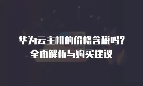 华为云主机的价格含税吗？全面解析与购买建议