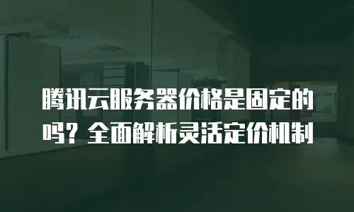 腾讯云服务器价格是固定的吗？全面解析灵活定价机制