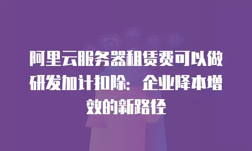 阿里云服务器租赁费可以做研发加计扣除：企业降本增效的新路径