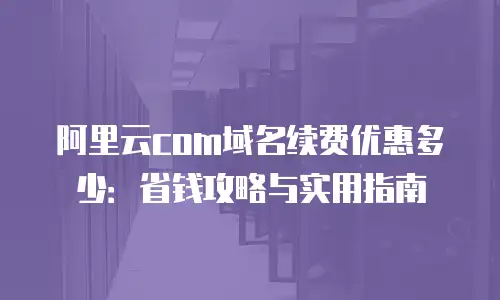 阿里云com域名续费优惠多少：省钱攻略与实用指南