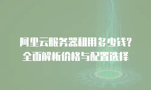 阿里云服务器租用多少钱？全面解析价格与配置选择