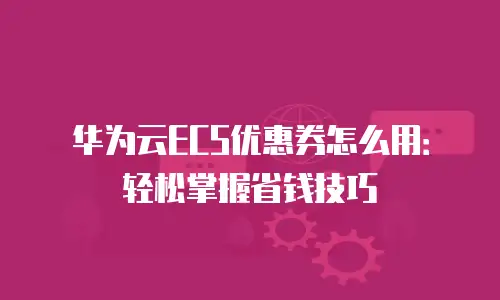 华为云ECS优惠券怎么用：轻松掌握省钱技巧