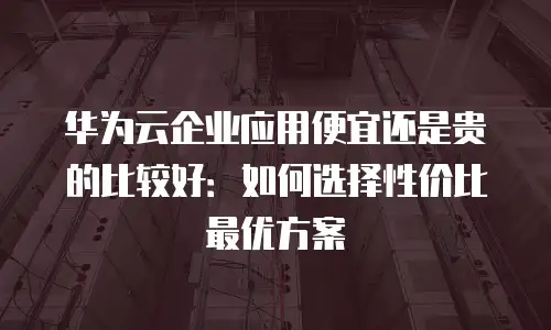 华为云企业应用便宜还是贵的比较好：如何选择性价比最优方案
