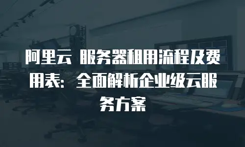 阿里云 服务器租用流程及费用表：全面解析企业级云服务方案
