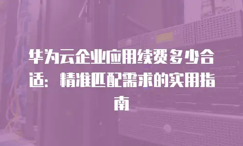 华为云企业应用续费多少合适：精准匹配需求的实用指南