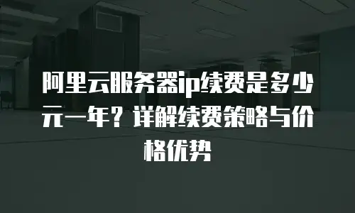 阿里云服务器ip续费是多少元一年？详解续费策略与价格优势