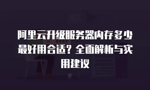 阿里云升级服务器内存多少最好用合适？全面解析与实用建议