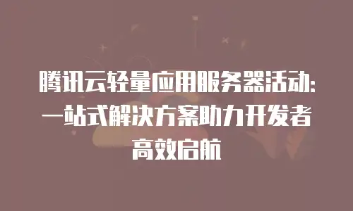 腾讯云轻量应用服务器活动：一站式解决方案助力开发者高效启航