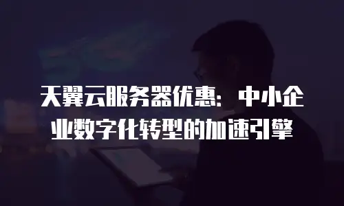 天翼云服务器优惠：中小企业数字化转型的加速引擎