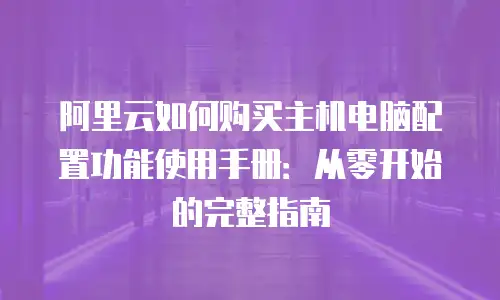 阿里云如何购买主机电脑配置功能使用手册：从零开始的完整指南