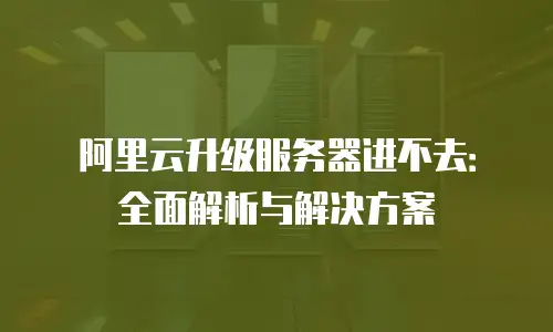 阿里云升级服务器进不去：全面解析与解决方案