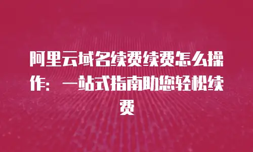 阿里云域名续费续费怎么操作：一站式指南助您轻松续费