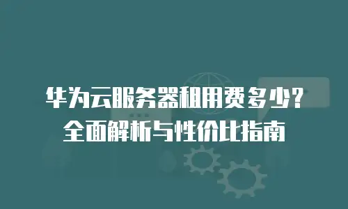 华为云服务器租用费多少？全面解析与性价比指南