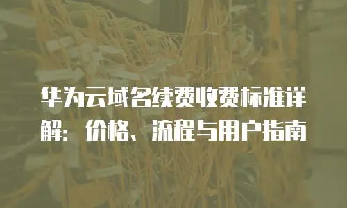 华为云域名续费收费标准详解：价格、流程与用户指南