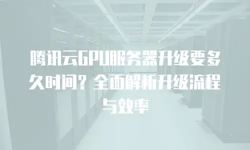 腾讯云GPU服务器升级要多久时间？全面解析升级流程与效率