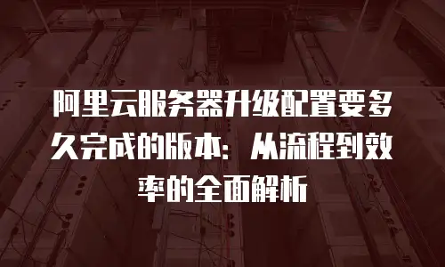 阿里云服务器升级配置要多久完成的版本：从流程到效率的全面解析