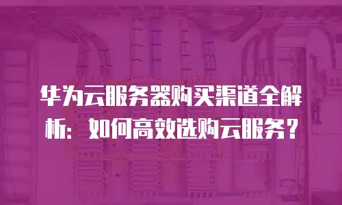 华为云服务器购买渠道全解析：如何高效选购云服务？