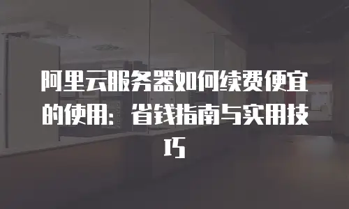 阿里云服务器如何续费便宜的使用：省钱指南与实用技巧