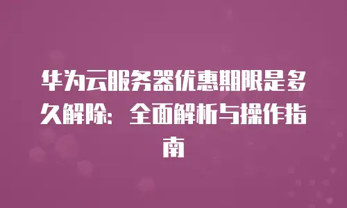 华为云服务器优惠期限是多久解除：全面解析与操作指南