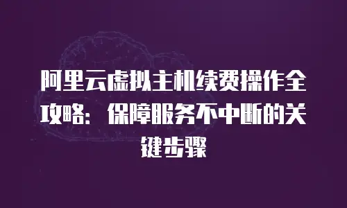 阿里云虚拟主机续费操作全攻略：保障服务不中断的关键步骤