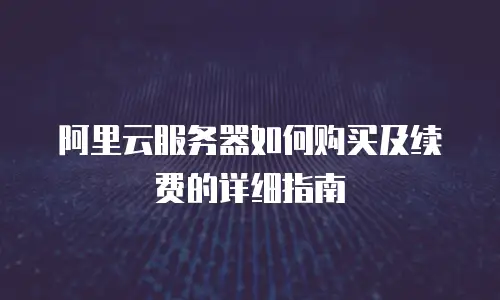 阿里云服务器如何购买及续费的详细指南