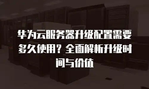华为云服务器升级配置需要多久使用？全面解析升级时间与价值