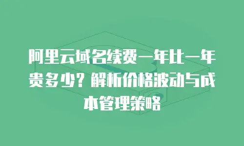 阿里云域名续费一年比一年贵多少？解析价格波动与成本管理策略