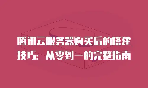 腾讯云服务器购买后的搭建技巧：从零到一的完整指南