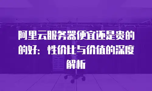 阿里云服务器便宜还是贵的的好：性价比与价值的深度解析