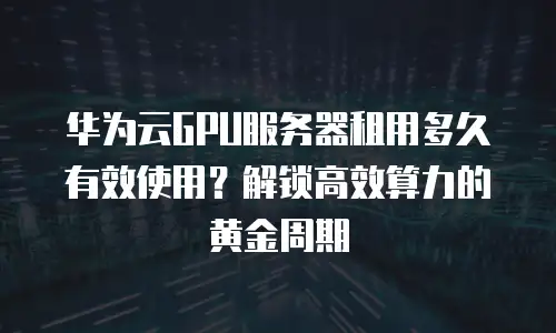 华为云GPU服务器租用多久有效使用？解锁高效算力的黄金周期
