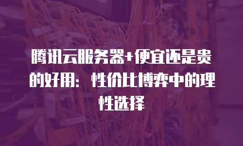 腾讯云服务器+便宜还是贵的好用：性价比博弈中的理性选择