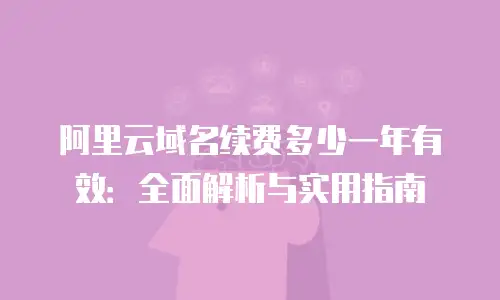 阿里云域名续费多少一年有效：全面解析与实用指南