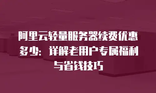 阿里云轻量服务器续费优惠多少：详解老用户专属福利与省钱技巧