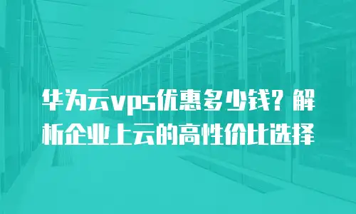 华为云vps优惠多少钱？解析企业上云的高性价比选择