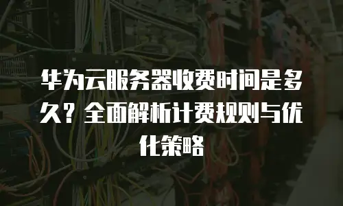 华为云服务器收费时间是多久？全面解析计费规则与优化策略