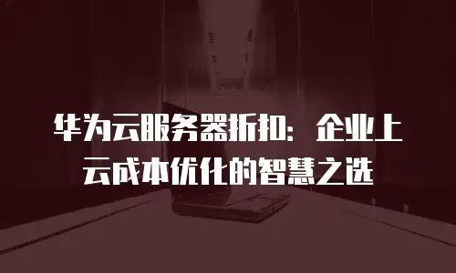 华为云服务器折扣：企业上云成本优化的智慧之选