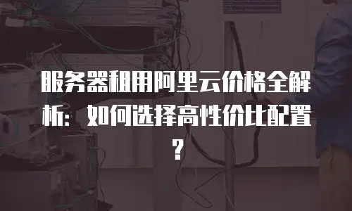 服务器租用阿里云价格全解析：如何选择高性价比配置？