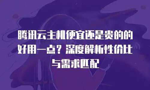 腾讯云主机便宜还是贵的的好用一点？深度解析性价比与需求匹配