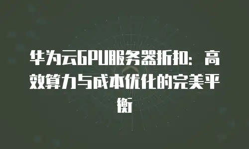 华为云GPU服务器折扣：高效算力与成本优化的完美平衡
