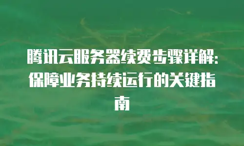 腾讯云服务器续费步骤详解：保障业务持续运行的关键指南