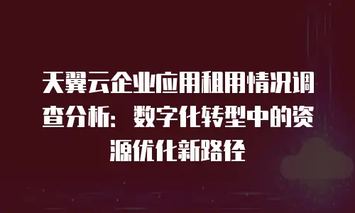 天翼云企业应用租用情况调查分析：数字化转型中的资源优化新路径