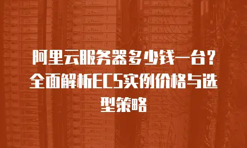 阿里云服务器多少钱一台？全面解析ECS实例价格与选型策略