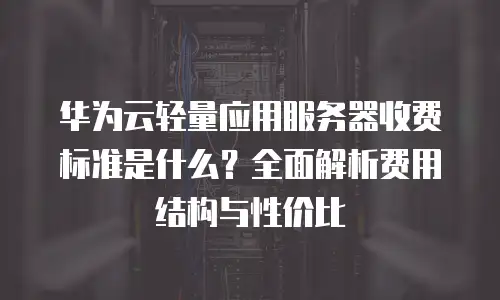 华为云轻量应用服务器收费标准是什么？全面解析费用结构与性价比