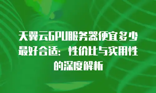 天翼云GPU服务器便宜多少最好合适：性价比与实用性的深度解析