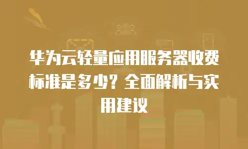 华为云轻量应用服务器收费标准是多少？全面解析与实用建议