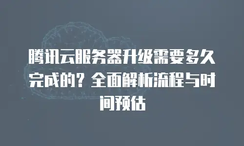 腾讯云服务器升级需要多久完成的？全面解析流程与时间预估