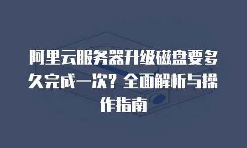 阿里云服务器升级磁盘要多久完成一次？全面解析与操作指南